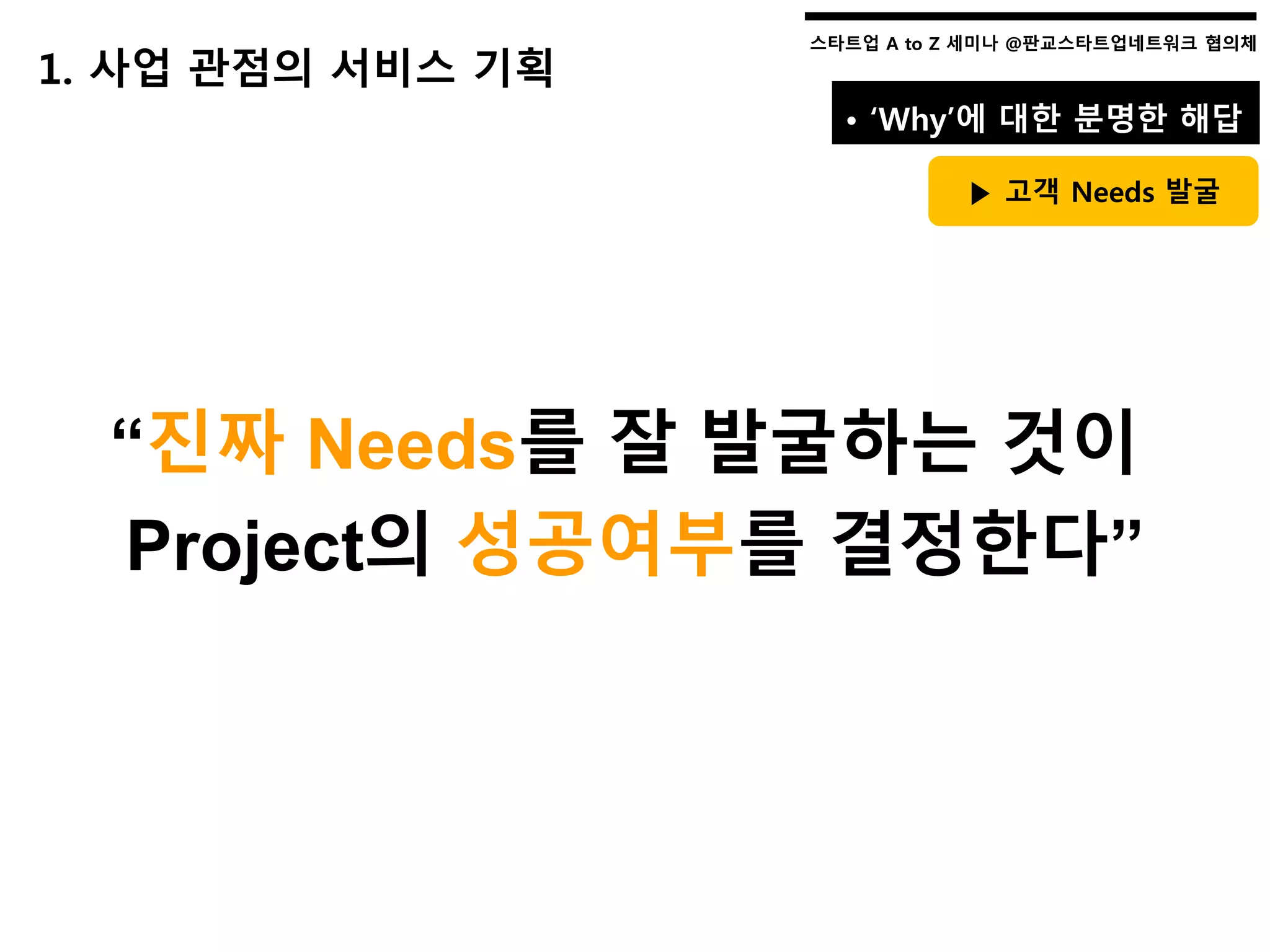스타트업 A to Z 세미나 @판교스타트업네트워크 협의체스타트업 A to Z 세미나 @판교스타트업네트워크 협의체
“진짜 Needs를 잘 발굴하는 것이
Project의 성공여부를 결정한다”
1. 사업 관점의 서비스 기획
• ‘Why’에 대한 분명한 해답
▶ 고객 Needs 발굴
 