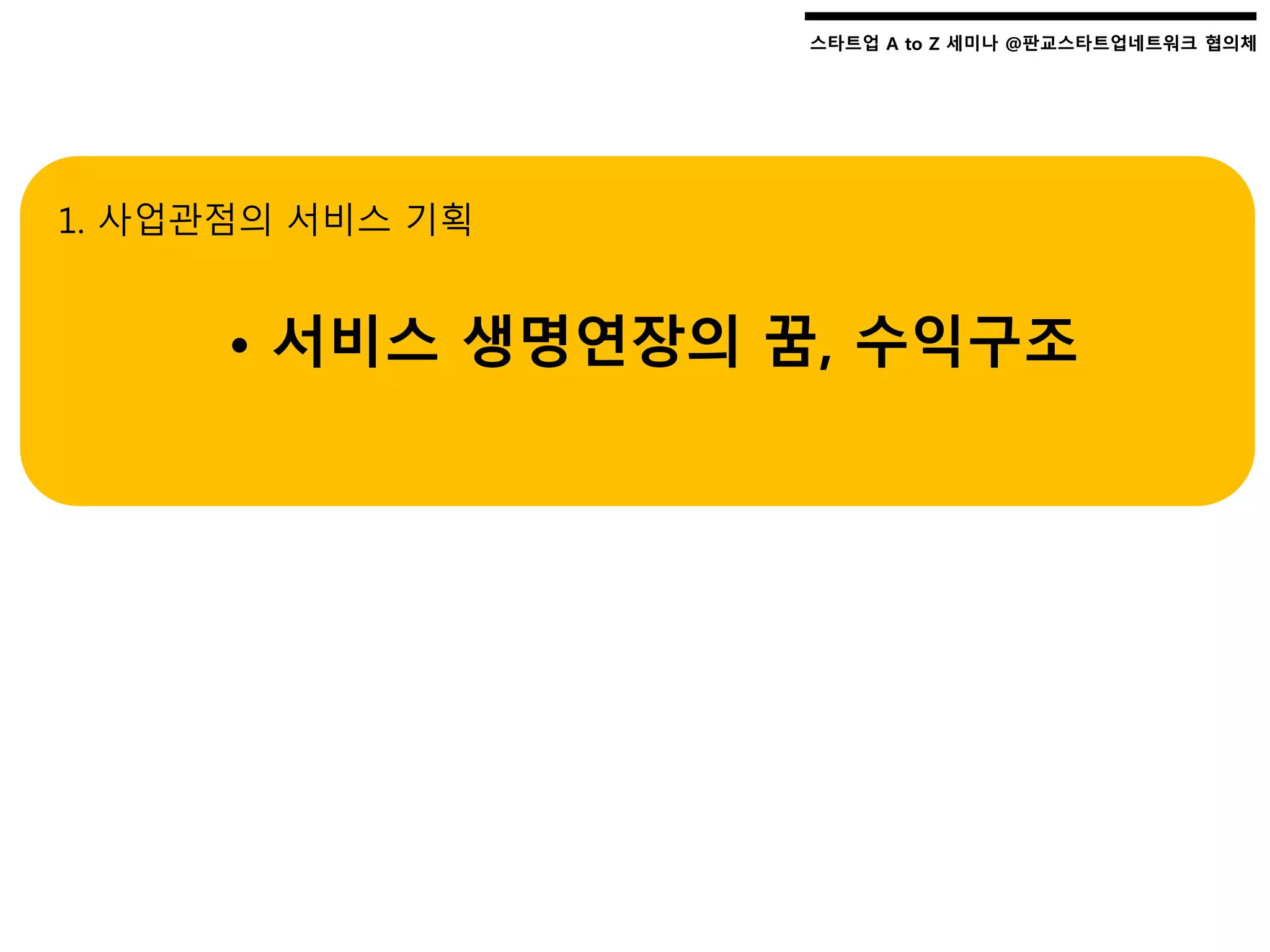 스타트업 A to Z 세미나 @판교스타트업네트워크 협의체스타트업 A to Z 세미나 @판교스타트업네트워크 협의체
1. 사업관점의 서비스 기획
• 서비스 생명연장의 꿈, 수익구조
 