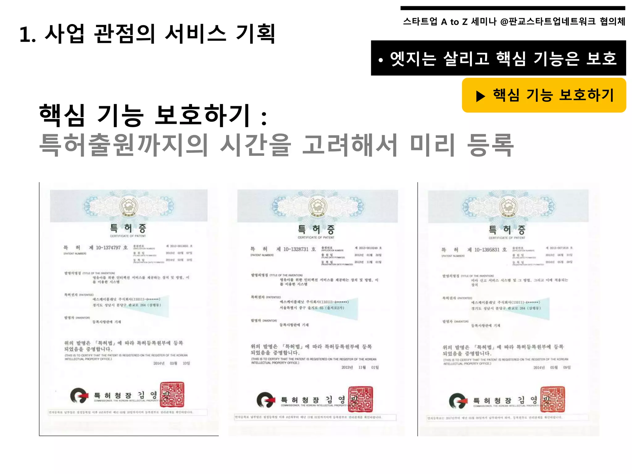 스타트업 A to Z 세미나 @판교스타트업네트워크 협의체스타트업 A to Z 세미나 @판교스타트업네트워크 협의체
핵심 기능 보호하기 :
특허출원까지의 시간을 고려해서 미리 등록
1. 사업 관점의 서비스 기획
• 엣지는 살리고 핵심 기능은 보호
▶ 핵심 기능 보호하기
 