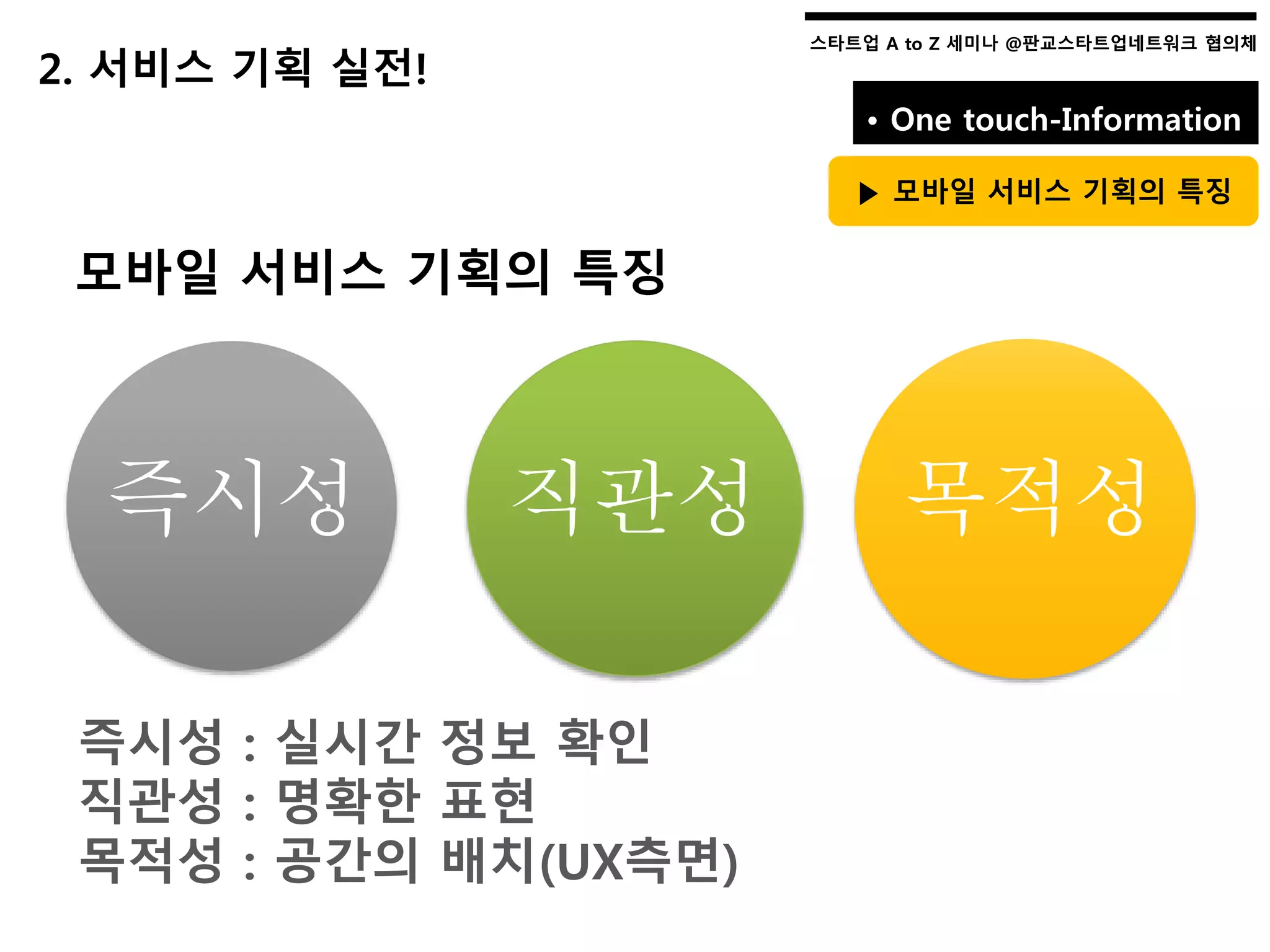 스타트업 A to Z 세미나 @판교스타트업네트워크 협의체스타트업 A to Z 세미나 @판교스타트업네트워크 협의체
2. 서비스 기획 실전!
• One touch-Information
▶ 모바일 서비스 기획의 특징
모바일 서비스 기획의 특징
즉시성 : 실시간 정보 확인
직관성 : 명확한 표현
목적성 : 공간의 배치(UX측면)
즉시성 직관성 목적성
 