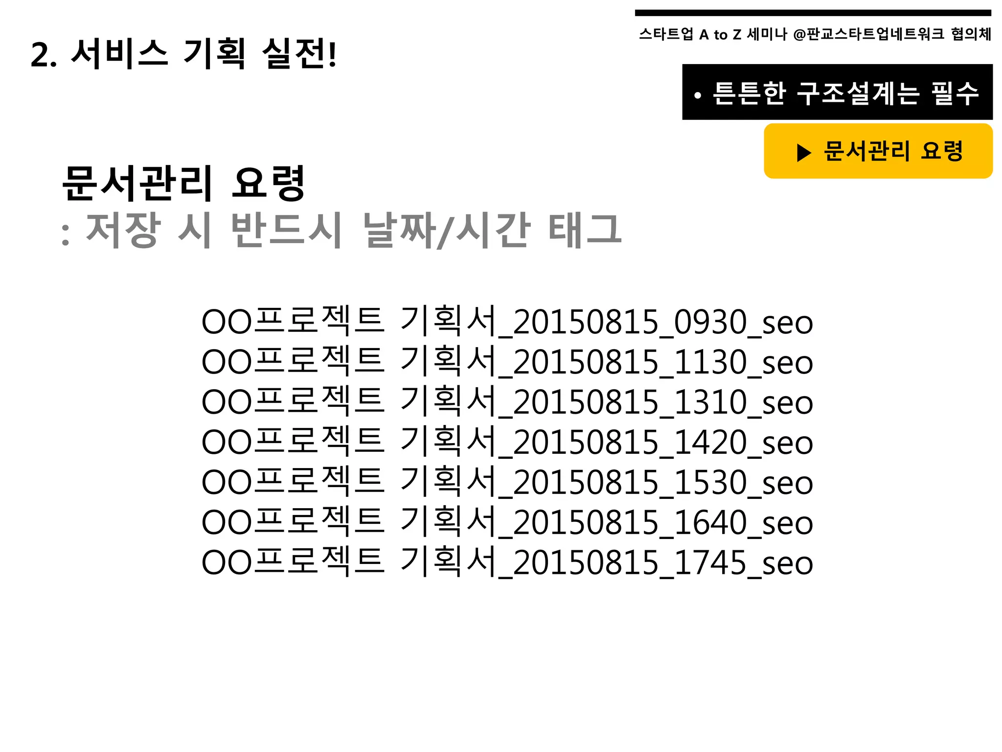 스타트업 A to Z 세미나 @판교스타트업네트워크 협의체스타트업 A to Z 세미나 @판교스타트업네트워크 협의체
• 튼튼한 구조설계는 필수
▶ 문서관리 요령
2. 서비스 기획 실전!
문서관리 요령
: 저장 시 반드시 날짜/시간 태그
OO프로젝트 기획서_20150815_0930_seo
OO프로젝트 기획서_20150815_1130_seo
OO프로젝트 기획서_20150815_1310_seo
OO프로젝트 기획서_20150815_1420_seo
OO프로젝트 기획서_20150815_1530_seo
OO프로젝트 기획서_20150815_1640_seo
OO프로젝트 기획서_20150815_1745_seo
 