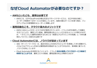 なぜCloud  Automatorが必要なのですか？
•  AWSといえども、運⽤用は必要です
•  AWSには、S3やCloudFrontの様な完全なマネージドサービスと、EC2やEBSの様に、
ユーザーが管理理すべきサービスが混在しています。後者の様なサービスを使う場合、バッ
クアップなどの管理理責任はユーザーに帰属します
•  運⽤用⾃自動化こそ、クラウド最⼤大のメリットです
•  AWSにはほとんどのサービスでAPIが提供されています。こうしたAPIを操作して⾃自動化
することにより、運⽤用コスト削減、運⽤用品質の向上といった⼤大きなメリットが得られます
が、⼀一⽅方でこうした運⽤用を実現するためには「⾼高度度なプログラミングの知識識」と「AWS運
⽤用のノウハウ」の両⽅方が必要です
•  Cloud  Automatorには、ノウハウが詰まっています
•  当社（サーバーワークス）は、過去400以上のAWSプロジェクトを実施してきた経験から、
どのようなアクションがあれば運⽤用負荷を軽減することができるのか、実体験に基づいた
ノウハウを有しています
•  Cloud  Automatorを利利⽤用することにより、こうした当社の運⽤用ノウハウをサービス経由で
利利⽤用することができ、運⽤用コストの削減、運⽤用品質の向上が期待できます
 