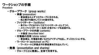 ワークショップの手順
Procedure
• グループワーク (group works)
• 準備(preparation)
• 参加者は４人ずつ３グループに分かれる。
• 机と椅子を動かして３つの島を作る。
• ファシリテーター(facilitator)
• 各グループにはスタッフがファシリテーターとしてつく。
• メインファシリテーター（石村）が各グループを巡回する。
• グループワークの内容(contents)
• ※後述(described later)
• 付箋紙の活用(sticky notes)
• 参加者は、付箋紙を使いながらアイディアを出し、ディスカッションする。
• ワークシート(worksheet on PC)
• ワークシートに評価点や計算結果を打ち込んでいく。
• 発表 (presentation and sharing)
• グループごとに発表し、全体で共有する。
 