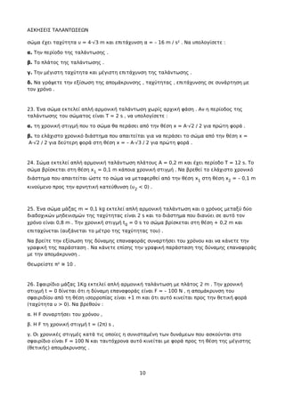 ΑΣΚΗΣΕΙΣ ΤΑΛΑΝΤΩΣΕΩΝ
σώμα έχει ταχύτητα υ = 4·√3 m και επιτάχυνση α = – 16 m / s² . Να υπολογίσετε :
α. Την περίοδο της ταλάντωσης .
β. Το πλάτος της ταλάντωσης .
γ. Την μέγιστη ταχύτητα και μέγιστη επιτάχυνση της ταλάντωσης .
δ. Να γράψετε την εξίσωση της απομάκρυνσης , ταχύτητας , επιτάχυνσης σε συνάρτηση με
τον χρόνο .
23. Ένα σώμα εκτελεί απλή αρμονική ταλάντωση χωρίς αρχική φάση . Αν η περίοδος της
ταλάντωσης του σώματος είναι Τ = 2 s , να υπολογίσετε :
α. τη χρονική στιγμή που το σώμα θα περάσει από την θέση x = A·√2 / 2 για πρώτη φορά .
β. το ελάχιστο χρονικό διάστημα που απαιτείται για να περάσει το σώμα από την θέση x =
A·√2 / 2 για δεύτερη φορά στη θέση x = – A·√3 / 2 για πρώτη φορά .
24. Σώμα εκτελεί απλή αρμονική ταλάντωση πλάτους Α = 0,2 m και έχει περίοδο Τ = 12 s. Tο
σώμα βρίσκεται στη θέση x1 = 0,1 m κάποια χρονική στιγμή . Να βρεθεί το ελάχιστο χρονικό
διάστημα που απαιτείται ώστε το σώμα να μεταφερθεί από την θέση x1 στη θέση x2 = – 0,1 m
κινούμενο προς την αρνητική κατεύθυνση (υ2 < 0) .
25. Ένα σώμα μάζας m = 0,1 kg εκτελεί απλή αρμονική ταλάντωση και ο χρόνος μεταξύ δύο
διαδοχικών μηδενισμών της ταχύτητας είναι 2 s και το διάστημα που διανύει σε αυτό τον
χρόνο είναι 0,8 m . Την χρονική στιγμή t0 = 0 s το σώμα βρίσκεται στη θέση + 0,2 m και
επιταχύνεται (αυξάνεται το μέτρο της ταχύτητας του) .
Να βρείτε την εξίσωση της δύναμης επαναφοράς συναρτήσει του χρόνου και να κάνετε την
γραφική της παράσταση . Να κάνετε επίσης την γραφική παράσταση της δύναμης επαναφοράς
με την απομάκρυνση .
Θεωρείστε π² ≅ 10 .
26. Σφαιρίδιο μάζας 1Kg εκτελεί απλή αρμονική ταλάντωση με πλάτος 2 m . Την χρονική
στιγμή t = 0 δίνεται ότι η δύναμη επαναφοράς είναι F = – 100 N , η απομάκρυνση του
σφαιριδίου από τη θέση ισορροπίας είναι +1 m και ότι αυτό κινείται προς την θετική φορά
(ταχύτητα υ > 0). Να βρεθούν :
α. Η F συναρτήσει του χρόνου ,
β. Η F τη χρονική στιγμή t = (2π) s ,
γ. Οι χρονικές στιγμές κατά τις οποίες η συνισταμένη των δυνάμεων που ασκούνται στο
σφαιρίδιο είναι F = 100 N και ταυτόχρονα αυτό κινείται με φορά προς τη θέση της μέγιστης
(θετικής) απομάκρυνσης .
10
 