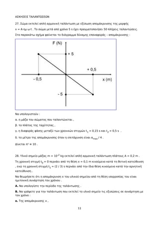 ΑΣΚΗΣΕΙΣ ΤΑΛΑΝΤΩΣΕΩΝ
27. Σώμα εκτελεί απλή αρμονική ταλάντωση με εξίσωση απομάκρυνσης της μορφής
x = A·ημ ω·t . Το σώμα μετά από χρόνο 5 s έχει πραγματοποιήσει 50 πλήρεις ταλαντώσεις.
Στο παρακάτω σχήμα φαίνεται το διάγραμμα δύναμης επαναφοράς – απομάκρυνσης :
Να υπολογιστούν :
α. η μάζα του σώματος που ταλαντώνεται ,
β. το πλάτος της ταχύτητας ,
γ. η διαφοράς φάσης μεταξύ των χρονικών στιγμών t1 = 0,15 s και t2 = 0,5 s .
δ. το μέτρο της απομάκρυνσης όταν η επιτάχυνση είναι αmax / 4 .
Δίνεται π² ≅ 10 .
28. Υλικό σημείο μάζας m = 10-2 kg εκτελεί απλή αρμονική ταλάντωση πλάτους Α = 0,2 m .
Τη χρονική στιγμή t0 = 0 περνάει από τη θέση x = 0,1 m κινούμενο κατά τη θετική κατεύθυνση
, ενώ τη χρονική στιγμή t1 = (2 / 3) s περνάει από την ίδια θέση κινούμενο κατά την αρνητική
κατεύθυνση .
Να θεωρήσετε ότι η απομάκρυνση x του υλικού σημείου από τη θέση ισορροπίας του είναι
ημιτονική συνάρτηση του χρόνου .
Α. Να υπολογίστε την περίοδο της ταλάντωσης .
Β. Να γράψετε για την ταλάντωση που εκτελεί το υλικό σημείο τις εξισώσεις σε συνάρτηση με
τον χρόνο :
α. Της απομάκρυνσης x ,
11
 