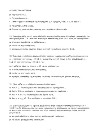 ΑΣΚΗΣΕΙΣ ΤΑΛΑΝΤΩΣΕΩΝ
β. Της ταχύτητας υ ,
γ. Της επιτάχυνσης α .
Γ. Κατά το χρονικό διάστημα της κίνησης από t0 = 0 μέχρι t2 = (1 / 3) s , να βρείτε :
α. Την μεταβολή της ορμής ,
β. Το έργο της συνισταμένης δύναμης που ενεργεί στο υλικό σημείο .
29. Ένα σώμα μάζας m = 1 kg εκτελεί απλή αρμονική ταλάντωση . Η σταθερά επαναφοράς του
συστήματος είναι D = 100 N / m . Η ενέργεια ταλάντωσης είναι Ε = 2 joule , να υπολογιστούν :
α. η γωνιακή συχνότητα της ταλάντωσης ,
β. το πλάτος της επιτάχυνσης ,
γ. η απομάκρυνση του σώματος όταν η κινητική του ενέργεια είναι Κ = 0,5 J .
30. Ένα σώμα εκτελεί απλή αρμονική ταλάντωση και τη χρονική στιγμή t1 έχει απομάκρυνση
x1 = 5 cm και ταχύτητα υ1 = 10·√3 m / s , ενώ την χρονική στιγμή t2 έχει απομάκρυνση x2 =
5·√2 cm και ταχύτητα υ1 = 10·√2 m / s .
Αν η μάζα του σώματος είναι m = 0,5 kg , να υπολογιστούν :
α. Η σταθερά επαναφοράς του συστήματος ,
β. το πλάτος της ταλάντωσης ,
γ. ο ρυθμός μεταβολής της κινητικής ενέργειας του σώματος τη χρονική στιγμή t1 .
31. Σώμα μάζας m εκτελεί απλή αρμονική ταλάντωση .
α. Αν Κ = U , να υπολογίσετε την απομάκρυνση και την ταχύτητα ,
β. Αν Κ = 3·U , να υπολογίσετε την απομάκρυνση και την ταχύτητα ,
γ. Αν x = + A·√3 / 2 να υπολογίσετε το πηλίκο Κ / U ,
δ. Αν υ = + υmax·√3 / 2 να υπολογίσετε το πηλίκο Κ / U ,
32. Ένα σώμα μάζας m = 1 kg είναι δεμένο στην άκρη οριζόντιου ελατηρίου σταθεράς k =
100 N / m . To άλλο άκρο του ελατηρίου είναι ακλόνητα στερεωμένο και το σύστημα ισορροπεί
σε λείο οριζόντιο επίπεδο . Ασκούμε στο σώμα σταθερή οριζόντια δύναμη F προς τα δεξιά
μέτρου 20 Ν .
α. Να αποδειχθεί ότι το σώμα εκτελεί απλή αρμονική ταλάντωση .
β. Να βρεθεί η ενέργεια της ταλάντωσης .
12
 