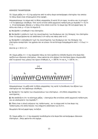 ΑΣΚΗΣΕΙΣ ΤΑΛΑΝΤΩΣΕΩΝ
33. Σώμα μάζας m = 0,1 kg κρέμεται από το κάτω άκρο κατακόρυφου ελατηρίου του οποίου
το πάνω άκρο είναι στερεωμένο στην οροφή .
Απομακρύνουμε το σώμα από τη θέση ισορροπίας Ο κατά 10 cm προς τα κάτω και τη στιγμή t
= 0 το αφήνουμε ελεύθερο. Τότε αυτό εκτελεί απλή αρμονική ταλάντωση με περίοδο Τ = 0,2·π
s . Ο κατακόρυφος άξονας y΄y πάνω στον οποίο κινείται το σώμα έχει θετική φορά προς τα
κάτω και είναι y = 0 για το σημείο Ο .
α. Να βρεθεί η σταθερά k του ελατηρίου .
β. Να βρεθεί η απόλυτη τιμή της συνισταμένης των δυνάμεων και της δύναμης του ελατηρίου
όταν το σώμα βρίσκεται σε απόσταση 5 cm κάτω και πάνω από το Ο .
γ. Να βρεθεί η (αλγεβρική) τιμή της συνισταμένης των δυνάμεων και της δύναμης του
ελατηρίου συναρτήσει του χρόνου και να γίνουν τα αντίστοιχα διαγράμματα από t = 0 έως t =
T / 2 .
Δίνεται g = 10 m / s² .
34. Σώμα μάζας m = 1 kg ισορροπεί πάνω σε λείο οριζόντιο επίπεδο δεμένο στα άκρα δύο
οριζόντιων ιδανικών ελατηρίων , όπως φαίνεται στο σχήμα (τα ελατήρια έχουν επιμηκυνθεί
από το φυσικό τους μήκος) και έχουν σταθερές k1 = 300 N / m και k2 = 100 N / m .
Απομακρύνουμε τη μάζα από τη θέση ισορροπίας της κατά τη διεύθυνση του άξονα των
ελατηρίων και την αφήνουμε ελεύθερη .
α. Να βρείτε την σχέση των επιμηκύνσεων των ελατηρίων , στη θέση ισορροπίας του
συστήματος .
β. Να αποδείξετε ότι το σύστημα μάζας – ελατηρίων θα εκτελέσει απλή αρμονική ταλάντωση
και να υπολογίσετε την περίοδο Τ .
β. Πόση είναι η ολική ενέργεια της ταλάντωσης , αν το σώμα από το ένα άκρο της
ταλάντωσης στο άλλο διανύει την ελάχιστη απόσταση των 0,4 m .
Θεωρήστε θετική φορά προς τα δεξιά .
35. Σώμα μάζας m = 1 kg ισορροπεί συνδεδεμένο στα άκρα δύο κατακόρυφων ιδανικών
ελατηρίων , όπως φαίνεται στο σχήμα .
13
 
