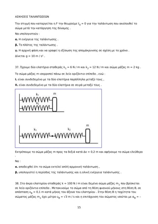 ΑΣΚΗΣΕΙΣ ΤΑΛΑΝΤΩΣΕΩΝ
Την στιγμή που καταργείται η F την θεωρούμε t0 = 0 για την ταλάντωση που ακολουθεί το
σώμα μετά την κατάργηση της δύναμης .
Να υπολογιστούν :
α. Η ενέργεια της ταλάντωσης .
β. Το πλάτος της ταλάντωσης .
γ. Η αρχική φάση και να γραφεί η εξίσωση της απομάκρυνσης σε σχέση με το χρόνο .
Δίνεται g = 10 m / s² .
37. Έχουμε δύο ελατήρια σταθεράς k1 = 6 N / m και k2 = 12 N / m και σώμα μάζας m = 2 kg .
Το σώμα μάζας m ισορροπεί πάνω σε λείο οριζόντιο επίπεδο , ενώ :
Ι. είναι συνδεδεμένο με τα δύο ελατήρια παράλληλα μεταξύ τους ,
ΙΙ. είναι συνδεδεμένο με τα δύο ελατήρια σε σειρά μεταξύ τους .
Εκτρέπουμε το σώμα μάζας m προς τα δεξιά κατά Δx = 0,2 m και αφήνουμε το σώμα ελεύθερο
.
Να :
α. αποδειχθεί ότι το σώμα εκτελεί απλή αρμονική ταλάντωση ,
β. υπολογιστεί η περίοδος της ταλάντωσης και η ολική ενέργεια ταλάντωσης .
38. Στο άκρο ελατηρίου σταθεράς k = 100 N / m είναι δεμένο σώμα μάζας m1 που βρίσκεται
σε λείο οριζόντιο επίπεδο . Μετακινούμε το σώμα από τη θέση φυσικού μήκους στη θέση Β, σε
απόσταση xB = 0,1 m κατά μήκος του άξονα του ελατηρίου . Στην θέση B η ταχύτητα του
σώματος μάζας m1 έχει μέτρο υB = √3 m / s και η επιτάχυνση του σώματος ισούται με αB = –
15
 