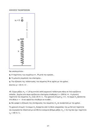 ΑΣΚΗΣΕΙΣ ΤΑΛΑΝΤΩΣΕΩΝ
Να υπολογιστούν :
α. Η ταχύτητες των σωμάτων m , M μετά την κρούση ,
β. Τη μέγιστη συμπίεση του ελατηρίου ,
γ. Την εξίσωση της ταλάντωσης του σώματος Μ σε σχέση με τον χρόνο .
Δίνεται g = 10 m / s² .
40. Σώμα μάζας m1 = 1,8 kg εκτελεί απλή αρμονική ταλάντωση πάνω σε λείο οριζόντιο
επίπεδο , δεμένο στο άκρο οριζόντιου ελατηρίου σταθεράς k = 200 N / m . Η μέγιστη
ταχύτητα του σώματος m1 είναι 20 m / s . Την χρονική στιγμή t0 = 0 , το σώμα m1 βρίσκεται
στη θέση x = – A και αφήνεται ελεύθερο να κινηθεί .
α. Να γραφεί η εξίσωση της επιτάχυνσης του σώματος m1 σε συνάρτηση με τον χρόνο .
Τη χρονική στιγμή t το σώμα m1 διέρχεται από τη θέση ισορροπίας του με θετική ταχύτητα
και συγκρούεται πλαστικά με αντίθετα κινούμενο βλήμα μάζας m2 = 0,2 kg που έχει ταχύτητα
υ2 = 80 m / s .
17
 