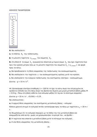 ΑΣΚΗΣΕΙΣ ΤΑΛΑΝΤΩΣΕΩΝ
Α. Να υπολογίσετε:
α. το πλάτος Α1 της ταλάντωσης,
β. τη μέγιστη ταχύτητα υ1 (max) του σώματος Σ1.
B. Στη θέση Β το σώμα Σ1 συγκρούεται πλαστικά με όμοιο σώμα Σ2 που έχει ταχύτητα λίγο
πριν την κρούση μέτρου ίσου με τη μέγιστη ταχύτητα του σώματος Σ1 [ υ1 (max) ] και φορά
προς τα κάτω.
γ. Να προσδιορίσετε τη θέση ισορροπίας της ταλάντωσης του συσσωματώματος.
δ. Να υπολογίσετε την ταχύτητα υ του συσσωματώματος αμέσως μετά την κρούση.
ε. Να υπολογίσετε την ενέργεια ταλάντωσης του συστήματος ελατήριο – συσσωμάτωμα.
Δίνεται: g = 10 m / s2 .
44. Κατακόρυφο ελατήριο σταθεράς k = 100 N / m έχει το κάτω άκρο του στερεωμένο σε
οριζόντιο επίπεδο και στο πάνω άκρο του βρίσκεται δεμένη μια μικρή μεταλλική βάση μάζας Μ
= 0,9 kg . Πάνω στη βάση κάθεται ένα κολιμπρί μάζας 0,1 kg και το σύστημα ισορροπεί .
Δίνεται g = 10 m / s² , √0,0361 = 0,19 .
Nα υπολογιστούν :
α. Η αρχική θέση ισορροπίας του συστήματος μεταλλικής βάσης – κολιμπρί .
Κάποια χρονική στιγμή το κολιμπρί πετάει κατακόρυφα προς τα πάνω με ταχύτητα υ1 = 18 m /
s .
Αν θεωρήσουμε ότι το κολιμπρί σπρώχνει με τα πόδια του την μεταλλική βάση και
αποχωρίζεται από αυτήν χωρίς να χρησιμοποιήσει τα φτερά του , να βρεθεί :
β. Η ταχύτητα που αποκτά η μεταλλική βάση μετά το πέταγμα του κολιμπρί ,
γ. Η νέα θέση ισορροπίας της μεταλλικής βάσης ,
21
 