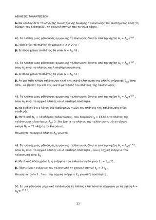 ΑΣΚΗΣΕΙΣ ΤΑΛΑΝΤΩΣΕΩΝ
δ. Να υπολογίσετε το λόγο της συνισταμένης δύναμης ταλάντωσης του συστήματος προς τη
δύναμη του ελατηρίου , τη χρονική στιγμή που το νήμα κάηκε .
46. Το πλάτος μιας φθίνουσας αρμονικής ταλάντωσης δίνεται από την σχέση At = A0·e–Λ·t .
α. Πόσο είναι το πλάτος σε χρόνο t = 2·ln 2 / Λ ;
β. Σε πόσο χρόνο το πλάτος θα γίνει Α = A0 / 8 ;
47. Το πλάτος μιας φθίνουσας αρμονικής ταλάντωσης δίνεται από την σχέση At = A0·e–Λ·t ,
όπου A0 είναι το πλάτος και Λ σταθερή ποσότητα.
α. Σε πόσο χρόνο το πλάτος θα γίνει Α = A0 / 2 ;
β. Αν για κάθε πλήρη ταλάντωση η επί της εκατό ελάττωση της ολικής ενέργειας Εολ είναι
36% , να βρείτε την επί της εκατό μεταβολή του πλάτους της ταλάντωσης .
48. Το πλάτος μιας φθίνουσας αρμονικής ταλάντωσης δίνεται από την σχέση At = A0·e–Λ·t ,
όπου A0 είναι το αρχικό πλάτος και Λ σταθερή ποσότητα.
α. Να δείξετε ότι ο λόγος δύο διαδοχικών τιμών του πλάτους της ταλάντωσης είναι
σταθερός ,
β. Μετά από Ν1 = 18 πλήρεις ταλαντώσεις , που διαρκούν t1 = 13,86 s το πλάτος της
ταλάντωσης είναι ίσο με Α0 / 2 . Να βρείτε το πλάτος της ταλάντωσης , όταν γίνουν
ακόμα Ν2 = 72 πλήρεις ταλαντώσεις .
Θεωρήστε το αρχικό πλάτος A0 γνωστό .
49. Το πλάτος μιας φθίνουσας αρμονικής ταλάντωσης δίνεται από την σχέση At = A0·e– Λ·t ,
όπου A0 είναι το αρχικό πλάτος και Λ σταθερή ποσότητα , ενώ η αρχική ενέργεια του
ταλαντωτή είναι Ε0 .
α. Μετά από πόσο χρόνο t1 η ενέργεια του ταλαντωτή θα γίνει E1 = E0 / 2 ,
β. Πόση είναι η ενέργεια του ταλαντωτή τη χρονική στιγμή t2 = 3·t1 .
Θεωρήστε το ln 2 , Λ και την αρχική ενέργεια Ε0 γνωστές ποσότητες .
50. Σε μια φθίνουσα μηχανική ταλάντωση το πλάτος ελαττώνεται σύμφωνα με τη σχέση Α =
Α0·e– ln 4·t .
23
 