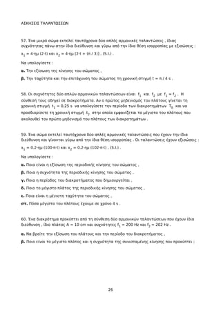 ΑΣΚΗΣΕΙΣ ΤΑΛΑΝΤΩΣΕΩΝ
57. Ένα μικρό σώμα εκτελεί ταυτόχρονα δύο απλές αρμονικές ταλαντώσεις , ίδιας
συχνότητας πάνω στην ίδια διεύθυνση και γύρω από την ίδια θέση ισορροπίας με εξισώσεις :
x1 = 4·ημ (2·t) και x2 = 4·ημ [2·t + (π / 3)] , (S.I.) .
Να υπολογίσετε :
α. Την εξίσωση της κίνησης του σώματος ,
β. Την ταχύτητα και την επιτάχυνση του σώματος τη χρονική στιγμή t = π / 4 s .
58. Οι συχνότητες δύο απλών αρμονικών ταλαντώσεων είναι f1 και f2 με f1 ≈ f2 . Η
σύνθεσή τους οδηγεί σε διακροτήματα. Αν ο πρώτος μηδενισμός του πλάτους γίνεται τη
χρονική στιγμή t1 = 0,25 s να υπολογίσετε την περίοδο των διακροτημάτων Τδ και να
προσδιορίσετε τη χρονική στιγμή t2 στην οποία εμφανίζεται το μέγιστο του πλάτους που
ακολουθεί τον πρώτο μηδενισμό του πλάτους των διακροτημάτων .
59. Ένα σώμα εκτελεί ταυτόχρονα δύο απλές αρμονικές ταλαντώσεις που έχουν την ίδια
διεύθυνση και γίνονται γύρω από την ίδια θέση ισορροπίας . Οι ταλαντώσεις έχουν εξισώσεις :
x1 = 0,2·ημ (100·π·t) και x2 = 0,2·ημ (102·π·t) , (S.I.) .
Nα υπολογίσετε :
α. Ποια είναι η εξίσωση της περιοδικής κίνησης του σώματος ,
β. Ποια η συχνότητα της περιοδικής κίνησης του σώματος ,
γ. Ποια η περίοδος του διακροτήματος που δημιουργείται ,
δ. Ποιο το μέγιστο πλάτος της περιοδικής κίνησης του σώματος ,
ε. Ποια είναι η μέγιστη ταχύτητα του σώματος ,
στ. Πόσα μέγιστα του πλάτους έχουμε σε χρόνο 4 s .
60. Ένα διακρότημα προκύπτει από τη σύνθεση δύο αρμονικών ταλαντώσεων που έχουν ίδια
διεύθυνση , ίδιο πλάτος Α = 10 cm και συχνότητες f1 = 200 Hz και f2 = 202 Hz .
α. Να βρείτε την εξίσωση του πλάτους και την περίοδο του διακροτήματος ,
β. Ποιο είναι το μέγιστο πλάτος και η συχνότητα της συνισταμένης κίνησης που προκύπτει ;
26
 