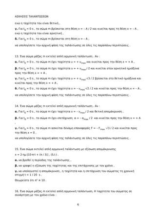 ΑΣΚΗΣΕΙΣ ΤΑΛΑΝΤΩΣΕΩΝ
ενώ η ταχύτητα του είναι θετική ,
γ. Για t0 = 0 s , το σώμα m βρίσκεται στη θέση x = – A / 2 και κινείται προς τη θέση x = – A ,
ενώ η ταχύτητα του είναι αρνητική ,
δ. Για t0 = 0 s , το σώμα m βρίσκεται στη θέση x = – A ,
να υπολογίσετε την αρχική φάση της ταλάντωσης σε όλες τις παραπάνω περιπτώσεις .
13. Ένα σώμα μάζας m εκτελεί απλή αρμονική ταλάντωση . Αν :
α. Για t0 = 0 s , το σώμα m έχει ταχύτητα υ = + υmax και κινείται προς την θέση x = + A ,
β. Για t0 = 0 s , το σώμα m έχει ταχύτητα υ = + υmax / 2 και κινείται στον αρνητικό ημιάξονα
προς την θέση x = + A ,
γ. Για t0 = 0 s , το σώμα m έχει ταχύτητα υ = + υmax·√3 / 2 βρίσκεται στο θετικό ημιάξονα και
κινείται προς την θέση x = + A ,
δ. Για t0 = 0 s , το σώμα m έχει ταχύτητα υ = – υmax·√2 / 2 και κινείται προς την θέση x = – A ,
να υπολογίσετε την αρχική φάση της ταλάντωσης σε όλες τις παραπάνω περιπτώσεις .
14. Ένα σώμα μάζας m εκτελεί απλή αρμονική ταλάντωση . Αν :
α. Για t0 = 0 s , το σώμα m έχει ταχύτητα υ = – υmax / 2 και θετική απομάκρυνση ,
β. Για t0 = 0 s , το σώμα m έχει επιτάχυνση α = – αmax / 2 και κινείται προς την θέση x = + A
,
γ. Για t0 = 0 s , το σώμα m ασκείται δύναμη επαναφοράς F = – Fmax ·√3 / 2 και κινείται προς
την θέση x = 0 ,
να υπολογίσετε την αρχική φάση της ταλάντωσης σε όλες τις παραπάνω περιπτώσεις .
15. Ένα σώμα εκτελεί απλή αρμονική ταλάντωση με εξίσωση απομάκρυνσης
x = 2·ημ [10·π·t + (π / 3)] , (S.I.) .
α. να βρεθεί η περίοδος της ταλάντωσης ,
β. να γραφεί η εξίσωση της ταχύτητας και της επιτάχυνσης με τον χρόνο ,
γ. να υπολογιστεί η απομάκρυνση , η ταχύτητα και η επιτάχυνση του σώματος τη χρονική
στιγμή t = 1 / 20 s .
Θεωρείστε ότι π² ≅ 10 .
16. Ένα σώμα μάζας m εκτελεί απλή αρμονική ταλάντωση. Η ταχύτητα του σώματος σε
συνάρτηση με τον χρόνο είναι :
6
 