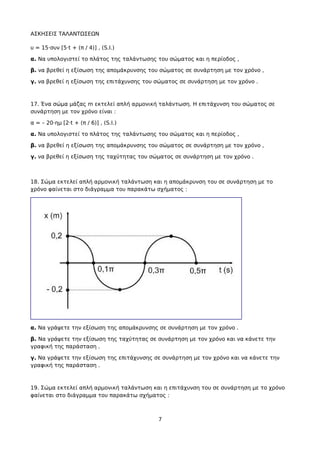 ΑΣΚΗΣΕΙΣ ΤΑΛΑΝΤΩΣΕΩΝ
υ = 15·συν [5·t + (π / 4)] , (S.I.)
α. Να υπολογιστεί το πλάτος της ταλάντωσης του σώματος και η περίοδος ,
β. να βρεθεί η εξίσωση της απομάκρυνσης του σώματος σε συνάρτηση με τον χρόνο ,
γ. να βρεθεί η εξίσωση της επιτάχυνσης του σώματος σε συνάρτηση με τον χρόνο .
17. Ένα σώμα μάζας m εκτελεί απλή αρμονική ταλάντωση. Η επιτάχυνση του σώματος σε
συνάρτηση με τον χρόνο είναι :
α = – 20·ημ [2·t + (π / 6)] , (S.I.)
α. Να υπολογιστεί το πλάτος της ταλάντωσης του σώματος και η περίοδος ,
β. να βρεθεί η εξίσωση της απομάκρυνσης του σώματος σε συνάρτηση με τον χρόνο ,
γ. να βρεθεί η εξίσωση της ταχύτητας του σώματος σε συνάρτηση με τον χρόνο .
18. Σώμα εκτελεί απλή αρμονική ταλάντωση και η απομάκρυνση του σε συνάρτηση με το
χρόνο φαίνεται στο διάγραμμα του παρακάτω σχήματος :
α. Να γράψετε την εξίσωση της απομάκρυνσης σε συνάρτηση με τον χρόνο .
β. Να γράψετε την εξίσωση της ταχύτητας σε συνάρτηση με τον χρόνο και να κάνετε την
γραφική της παράσταση .
γ. Να γράψετε την εξίσωση της επιτάχυνσης σε συνάρτηση με τον χρόνο και να κάνετε την
γραφική της παράσταση .
19. Σώμα εκτελεί απλή αρμονική ταλάντωση και η επιτάχυνση του σε συνάρτηση με το χρόνο
φαίνεται στο διάγραμμα του παρακάτω σχήματος :
7
 