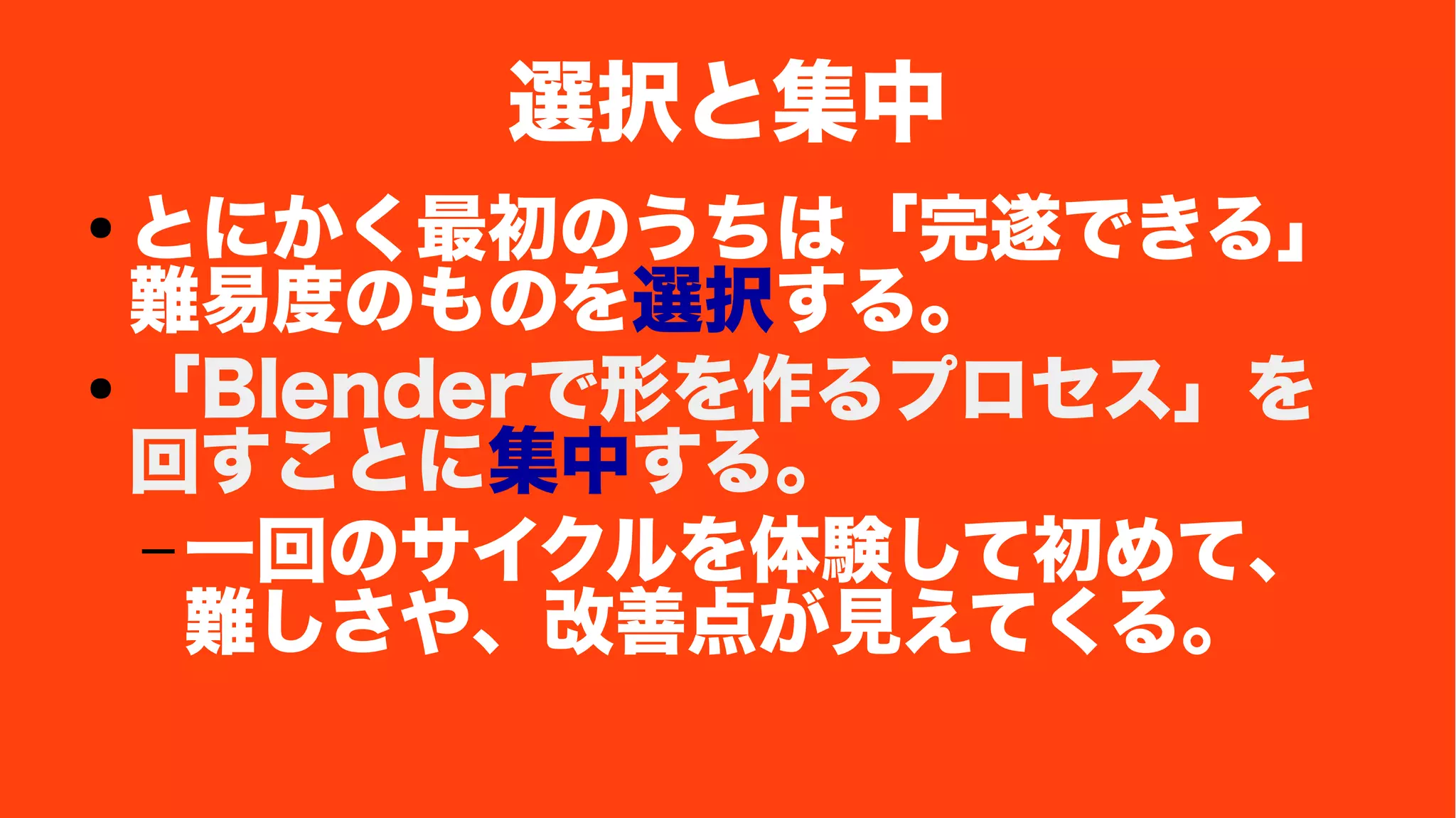 選択と集中
● とにかく最初のうちは「完遂できる」
難易度のものを選択する。
● 「Blenderで形を作るプロセス」を
回すことに集中する。
– 一回のサイクルを体験して初めて、
難しさや、改善点が見えてくる。
 