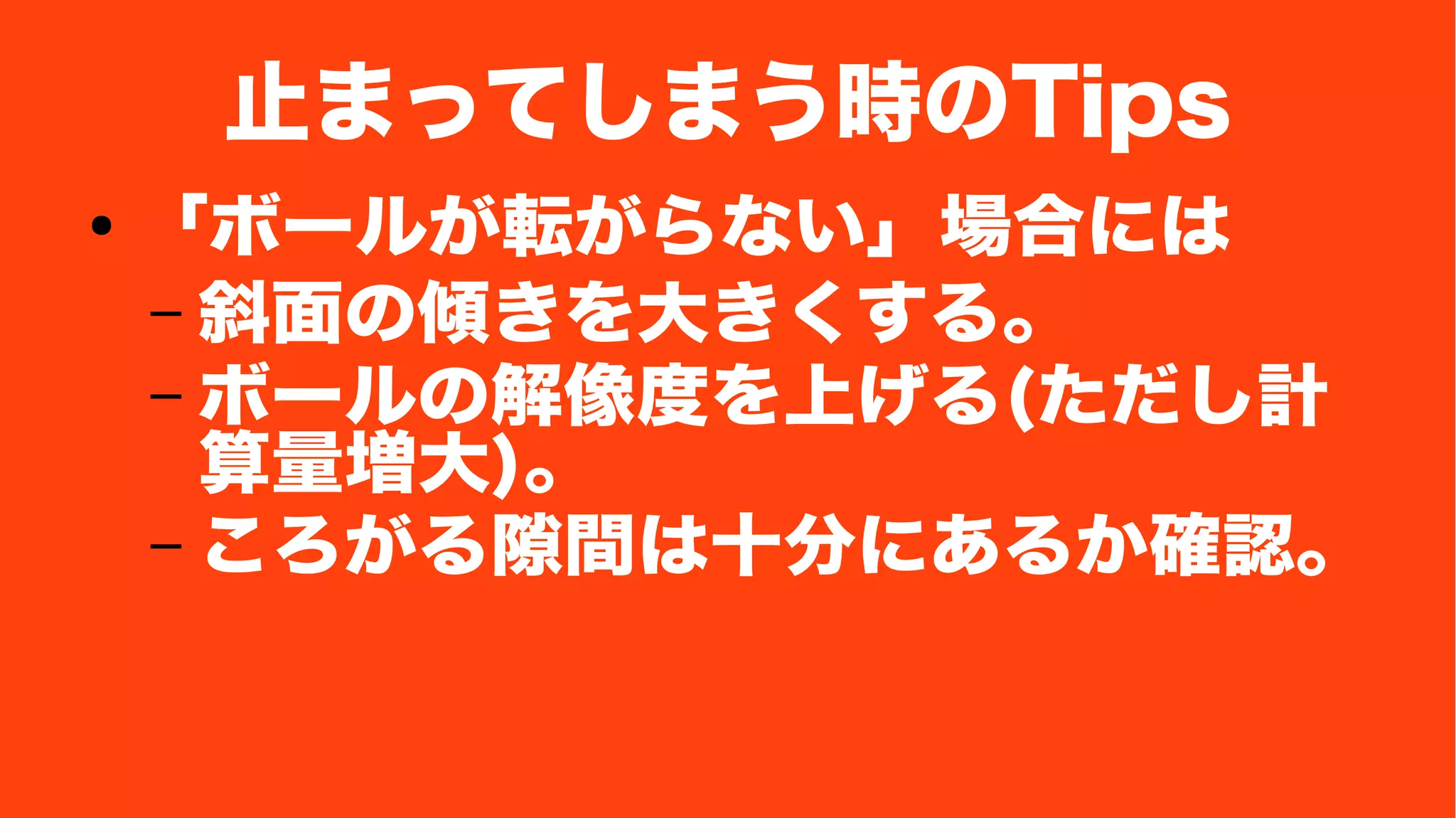 止まってしまう時のTips
● 「ボールが転がらない」場合には
– 斜面の傾きを大きくする。
– ボールの解像度を上げる(ただし計
算量増大)。
– ころがる隙間は十分にあるか確認。
 