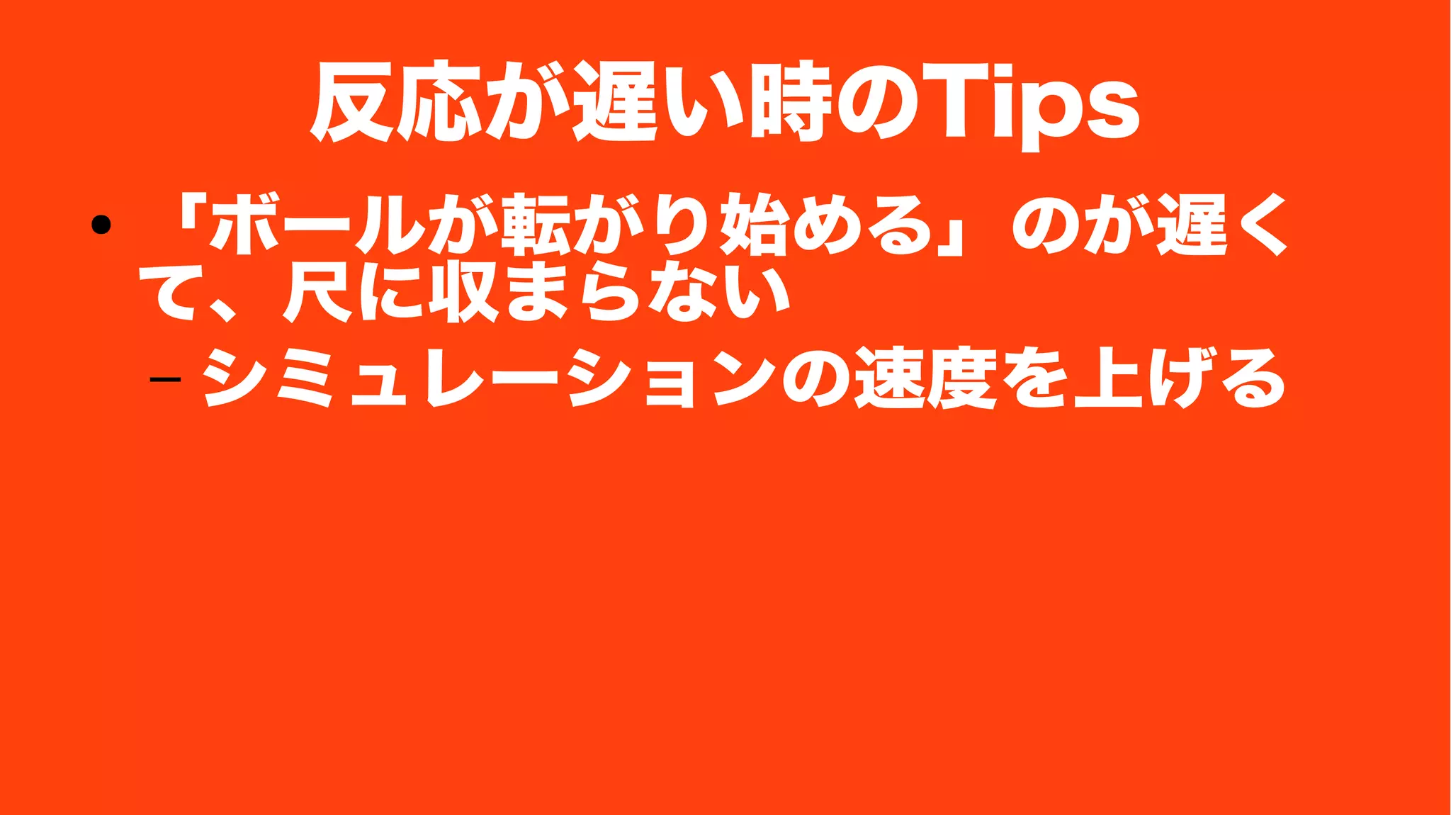 反応が遅い時のTips
● 「ボールが転がり始める」のが遅く
て、尺に収まらない
– シミュレーションの速度を上げる
 