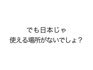 でも日本じゃ
使える場所がないでしょ？
 