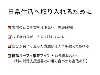 日常生活へ取り入れるために
実際のところ実例は少ない（実験段階）
まずは自分が工夫して試してみる
自分が良いと思った方法は他人にも教えてあげる
簡易ループ＋集音マイク という組み合わせ 
（別の補聴支援機器との組み合わせも当然あり）
 