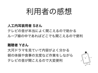利用者の感想
人工内耳装用者 Sさん 
テレビの音が本当によく聞こえるので助かる 
ループ線の中であればどこでも聞こえるので便利
難聴者 Yさん 
大河ドラマを見ていて内容がよく分かる 
朝の体操や食事の支度など作業をしながら 
テレビの音が聞こえるので大変便利
 