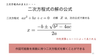 二次方程式の解の公式
二次方程式	
   の解  は，次の公式で表せるax2
+ bx + c = 0
x =
b ±
p
b2 4ac
2a
ax2
+ bx + c = 0
作図可能数を係数に持つ二次方程式を解くことができる
四則演算とルートによって表される
三次方程式のまえに・・・
35
 