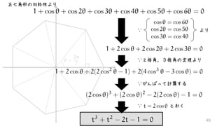 ✓ =
2⇡
7
cos ✓
1 + cos ✓ + cos 2✓ + cos 3✓ + cos 4✓ + cos 5✓ + cos 6✓ = 0
正七角形の対称性より
cos ✓ = cos 6✓
cos 2✓ = cos 5✓
cos 3✓ = cos 4✓
1 + 2 cos ✓ + 2 cos 2✓ + 2 cos 3✓ = 0
より∵
1 + 2 cos ✓ + 2(2 cos2
✓ - 1) + 2(4 cos3
✓ - 3 cos ✓) = 0
∵２倍角，３倍角の定理より
∵　　　　　 とおくt = 2 cos ✓
t3
+ t2
- 2t - 1 = 0
∵がんばって計算する
(2 cos ✓)3
+ (2 cos ✓)2
- 2(2 cos ✓) - 1 = 0
49
 