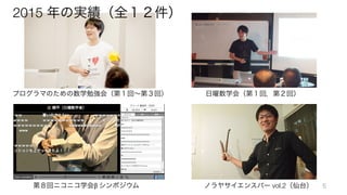 2015 年の実績（全１２件）
プログラマのための数学勉強会（第１回∼第３回） 日曜数学会（第１回，第２回）
第８回ニコニコ学会β	
  シンポジウム ノラヤサイエンスバー vol.2（仙台） 5
 