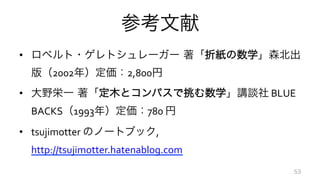 参考文献
•  ロベルト・ゲレトシュレーガー 著「折紙の数学」森北出
版（2002年）定価：2,800円	
  
•  大野栄一 著「定木とコンパスで挑む数学」講談社	
  BLUE	
  
BACKS（1993年）定価：780	
  円	
  
•  tsujimotter	
  のノートブック,	
  
http://tsujimotter.hatenablog.com	
  
53
 