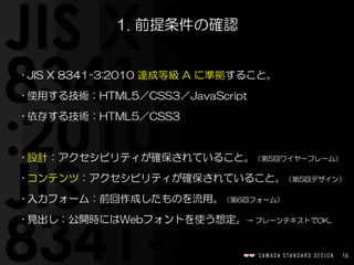 16
1.  前提条件の確認
• JIS  X  8341-3:2010  達成等級  A  に準拠すること。  
• 使用する技術：HTML5／CSS3／JavaScript  
• 依存する技術：HTML5／CSS3  
• 設計：アクセシビリティが確保されていること。（第5回ワイヤーフレーム）  
• コンテンツ：アクセシビリティが確保されていること。（第5回デザイン）  
• 入力フォーム：前回作成したものを流用。（第6回フォーム）  
• 見出し：公開時にはWebフォントを使う想定。→  プレーンテキストでOK。
 