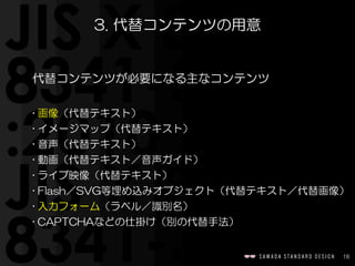 18
3.  代替コンテンツの用意
代替コンテンツが必要になる主なコンテンツ  
• 画像（代替テキスト）  
• イメージマップ（代替テキスト）  
• 音声（代替テキスト）  
• 動画（代替テキスト／音声ガイド）  
• ライブ映像（代替テキスト）  
• Flash／SVG等埋め込みオブジェクト（代替テキスト／代替画像）  
• 入力フォーム（ラベル／識別名）  
• CAPTCHAなどの仕掛け（別の代替手法）
 