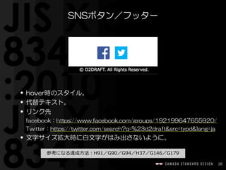 26
SNSボタン／フッター
• hover時のスタイル。  
• 代替テキスト。  
• リンク先  
facebook：https://www.facebook.com/groups/192199647655920/  
Twitter：https://twitter.com/search?q=%23d2draft&src=typd&lang=ja  
• 文字サイズ拡大時に白文字がはみ出さないように。
 　参考になる達成⽅方法：H91／G90／G94／H37／G146／G179 　
 