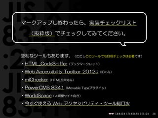 28
マークアップし終わったら、実装チェックリスト
（抜粋版）でチェックしてみてください。
便利なツールもあります。（ただしどのツールでも目視チェックは必要です）  
•HTML_CodeSniffer（ブックマークレット）  
•Web  Accessibility  Toolbar  2012J（IEのみ）  
•miChecker（HTML5非対応）  
•PowerCMS  8341（Movable  Typeプラグイン）  
•WorldSpace（大規模サイト向き）  
•今すぐ使える  Web  アクセシビリティ・ツール総目次
 