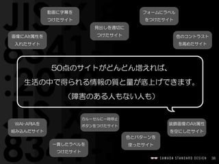 38
50点のサイトがどんどん増えれば、  
生活の中で得られる情報の質と量が底上げできます。  
（障害のある人もない人も）
画像にAlt属性を  
入れたサイト
見出しを適切に  
つけたサイト
WAI-ARIAを  
組み込んだサイト
フォームにラベル  
をつけたサイト
動画に字幕を  
つけたサイト
一貫したラベルを  
つけたサイト
色のコントラスト  
を高めたサイト
カルーセルに一時停止  
ボタンをつけたサイト
色とパターンを  
使ったサイト
装飾画像のAlt属性  
を空にしたサイト
 
