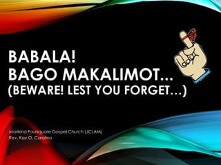 BABALA!
BAGO MAKALIMOT...
(BEWARE! LEST YOU FORGET…)
Marikina Foursquare Gospel Church (JCLAM)
Rev. Kay O. Carolino
 