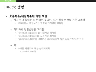MongoDB
Index 생성
• 오름차순/내림차순에 대한 색인
– 키가 하나 일때는 키 방향이 무의미, 키가 하나 이상일 경우 고려함
• 단일키에서 특정M키는 방향과 관계없이 명확함
– 최적화시 정렬방향을 고려함
• {“username”:1,”age”:-1} 내림차순 최적화
• {“username”:1,“age”:1} 오름차순 최적화
• {“comments.date”:1} 내장문서 comments에 있는 date키에 대한 색인
– 예
• 수백만 사용자에 대한 상태메시지
– {date:-1, user:1}
 