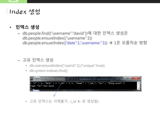 MongoDB
Index 생성
• 인덱스 생성
– db.people.find({“username”:”david”})에 대한 인덱스 생성은
db.people.ensureIndex({“username”:1})
db.people.ensuerIndex({“date”:1,“username:”:1})  1은 오름차순 방향
– 고유 인덱스 생성
• db.user.ensureIndex({"userid":1},{"unique":true})
• db.system.indexes.find()
• 고유 인덱스는 삭제불가.. (_id  로 생성됨)
 