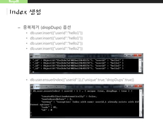 MongoDB
Index 생성
– 중복제거 (dropDups) 옵션
• db.user.insert({"userid":"hello1"})
• db.user.insert({"userid":"hello1"})
• db.user.insert({"userid":"hello2"})
• db.user.insert({"userid":"hello2"})
• db.user.ensuerIndex({"userid":1},{"unique":true,"dropDups":true})
unique 하지 않아서 발생되는 에러
 