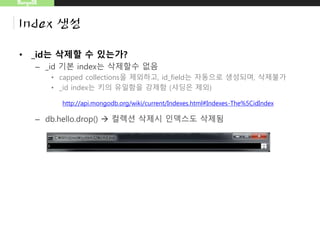 MongoDB
Index 생성
• _id는 삭제할 수 있는가?
– _id 기본 index는 삭제할수 없음
• capped collections을 제외하고, id_field는 자동으로 생성되며, 삭제불가
• _id index는 키의 유일함을 강제함 (샤딩은 제외)
– db.hello.drop()  컬렉션 삭제시 인덱스도 삭제됨
http://api.mongodb.org/wiki/current/Indexes.html#Indexes-The%5CidIndex
 