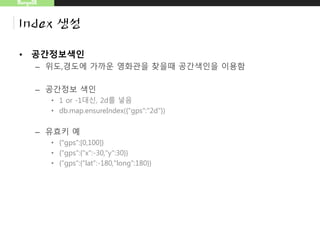 MongoDB
Index 생성
• 공간정보색인
– 위도,경도에 가까운 영화관을 찾을때 공간색인을 이용함
– 공간정보 색인
• 1 or -1대신, 2d를 넣음
• db.map.ensureIndex({"gps":"2d"})
– 유효키 예
• {"gps":[0,100]}
• {"gps":{"x":-30,"y":30}}
• {"gps":{"lat":-180,"long":180}}
 