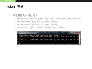 MongoDB
Index 생성
– 복합공간 정보색인 질의
• db.map.ensureIndex({"gps3":"2d"},{"min":-1000,"max":1000},{"desc":1})
• db.map.insert({"gps3":[50,70],"desc":"coffe"})
• db.map.insert({"gps3":[60,70],"desc":"coffe"})
• db.map.find({"gps3":{"$near":[56,70]},"desc":"coffe"})
 
