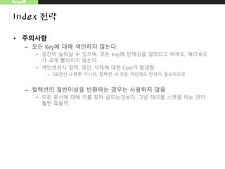 MongoDB
Index 전략
• 주의사항
– 모든 Key에 대해 색인하지 않는다.
• 공간이 늘어날 수 있으며, 모든 Key에 인덱싱을 걸었다고 하여도, 쿼리속도
가 크게 빨라지지 않는다.
• 색인생성시 입력, 갱신, 삭제에 대한 Cost가 발생함
– DB연산 수행뿐 아니라, 컬렉션 내 모든 색인에도 반영이 필요하므로
– 컬렉션의 절반이상을 반환하는 경우는 사용하지 않음
• 모든 문서에 대해 키를 찾아 살피는것보다, 그냥 테이블 스캔을 하는 것이
훨씬 효율적
 