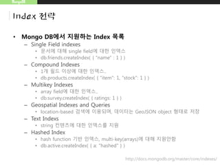MongoDB
Index 전략
• Mongo DB에서 지원하는 Index 목록
– Single Field indexes
• 문서에 대해 single field에 대한 인덱스
• db.friends.createIndex( { "name" : 1 } )
– Compound Indexes
• 1개 필드 이상에 대한 인덱스..
• db.products.createIndex( { "item": 1, "stock": 1 } )
– Multikey Indexes
• array field에 대한 인덱스..
• db.survey.createIndex( { ratings: 1 } )
– Geospatial Indexes and Queries
• location-based 검색에 이용되며, 데이터는 GeoJSON object 형태로 저장
– Text Indexs
• string 컨텐츠에 대한 인덱스를 지원
– Hashed Index
• hash function 기반 인덱스, multi-key(arrays)에 대해 지원안함
• db.active.createIndex( { a: "hashed" } )
http://docs.mongodb.org/master/core/indexes/
 