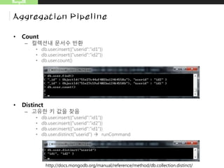 MongoDB
Aggregation Pipeline
• Count
– 컬렉션내 문서수 반환
• db.user.insert({"userid":"id1"})
• db.user.insert({"userid":"id2"})
• db.user.count()
• Distinct
– 고유한 키 값을 찾음
• db.user.insert({"userid":"id1"})
• db.user.insert({"userid":"id2"})
• db.user.insert({"userid":"id1"})
• db.user.distinct("userid")  runCommand
http://docs.mongodb.org/manual/reference/method/db.collection.distinct/
 