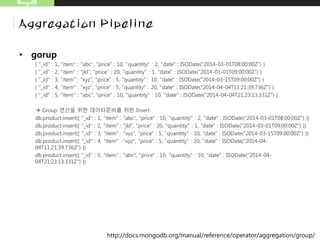 MongoDB
Aggregation Pipeline
• gorup
{ "_id" : 1, "item" : "abc", "price" : 10, "quantity" : 2, "date" : ISODate("2014-03-01T08:00:00Z") }
{ "_id" : 2, "item" : "jkl", "price" : 20, "quantity" : 1, "date" : ISODate("2014-03-01T09:00:00Z") }
{ "_id" : 3, "item" : "xyz", "price" : 5, "quantity" : 10, "date" : ISODate("2014-03-15T09:00:00Z") }
{ "_id" : 4, "item" : "xyz", "price" : 5, "quantity" : 20, "date" : ISODate("2014-04-04T11:21:39.736Z") }
{ "_id" : 5, "item" : "abc", "price" : 10, "quantity" : 10, "date" : ISODate("2014-04-04T21:23:13.331Z") }
 Group 연산을 위한 데이터준비를 위한 Insert
db.product.insert({ "_id" : 1, "item" : "abc", "price" : 10, "quantity" : 2, "date" : ISODate("2014-03-01T08:00:00Z") })
db.product.insert({ "_id" : 2, "item" : "jkl", "price" : 20, "quantity" : 1, "date" : ISODate("2014-03-01T09:00:00Z") })
db.product.insert({ "_id" : 3, "item" : "xyz", "price" : 5, "quantity" : 10, "date" : ISODate("2014-03-15T09:00:00Z") })
db.product.insert({ "_id" : 4, "item" : "xyz", "price" : 5, "quantity" : 20, "date" : ISODate("2014-04-
04T11:21:39.736Z") })
db.product.insert({ "_id" : 5, "item" : "abc", "price" : 10, "quantity" : 10, "date" : ISODate("2014-04-
04T21:23:13.331Z") })
http://docs.mongodb.org/manual/reference/operator/aggregation/group/
 