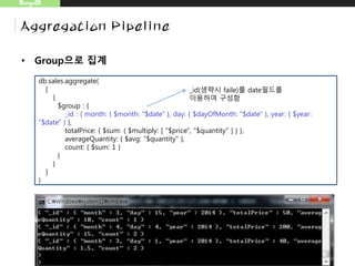 • Group으로 집계
MongoDB
Aggregation Pipeline
db.sales.aggregate(
[
{
$group : {
_id : { month: { $month: "$date" }, day: { $dayOfMonth: "$date" }, year: { $year:
"$date" } },
totalPrice: { $sum: { $multiply: [ "$price", "$quantity" ] } },
averageQuantity: { $avg: "$quantity" },
count: { $sum: 1 }
}
}
]
)
_id(생략시 fail)를 date필드를
이용하여 구성함
 