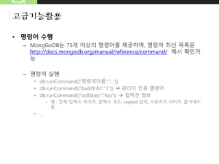 MongoDB
고급기능활용
• 명령어 수행
– MongGoDB는 75개 이상의 명령어를 제공하며, 명령어 최신 목록은
http://docs.mongodb.org/manual/reference/command/ 에서 확인가
능
– 명령어 실행
• db.runCommand({“명령어이름”:”...”})
• db.runCommand({"buildInfo":"1"})  관리자 전용 명령어
• db.runCommand({"collStats":"foo"})  컬렉션 정보
– 예 : 전체 인덱스 사이즈, 인덱스 개수, capped 상태, 스토리지 사이즈, 문서개수
등..
• ...
 