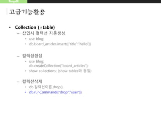 MongoDB
고급기능활용
• Collection (=table)
– 삽입시 컬렉션 자동생성
• use blog;
• db.board_articles.insert({“title”:”hello”})
– 컬렉셩생성
• use blog;
db.createCollection(“board_articles");
• show collections; (show tables와 동일)
– 컬렉션삭제
• db.컬렉션이름.drop()
• db.runCommand({"drop":"user"})
 