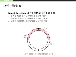 MongoDB
고급기능활용
• Capped Collection (제한컬렉션)의 순차정렬 특성
– 문서는 항상 입력순서대로 원형큐에 저장
– 큐가 다 찼을 경우, 오래된 문서부터 대치됨
– 비제한 컬렉션은 순서정렬이 보장되지 않음
제한 컬렉션의 원형큐형태의 저장
 