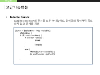 MongoDB
고급기능활용
• Tailable Cursor
– capped collection의 문서를 모두 꺼내었어도, 원형큐의 특성처럼 종료
되지 않고 문서를 꺼냄
$cursor = $collection->find()->tailable();
while (true) {
if (!$cursor->hasNext()) {
if ($cursor->dead()) {
break;
}
sleep(1);
}
else {
while ($cursor->hasNext()) {
do_stuff($cursor->getNext());
}
}
}
 