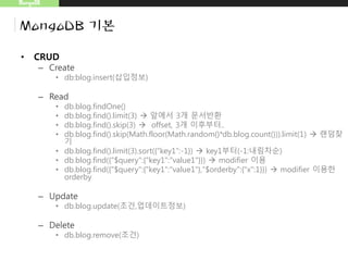 MongoDB
MongoDB 기본
• CRUD
– Create
• db:blog.insert(삽입정보)
– Read
• db.blog.findOne()
• db.blog.find().limit(3)  앞에서 3개 문서반환
• db.blog.find().skip(3)  offset, 3개 이후부터..
• db.blog.find().skip(Math.floor(Math.random()*db.blog.count())).limit(1)  랜덤찾
기
• db.blog.find().limit(3).sort({“key1”:-1})  key1부터(-1:내림차순)
• db.blog.find({"$query":{"key1":"value1"}})  modifier 이용
• db.blog.find({"$query":{"key1":"value1"},"$orderby":{"x":1}})  modifier 이용한
orderby
– Update
• db.blog.update(조건,업데이트정보)
– Delete
• db.blog.remove(조건)
 